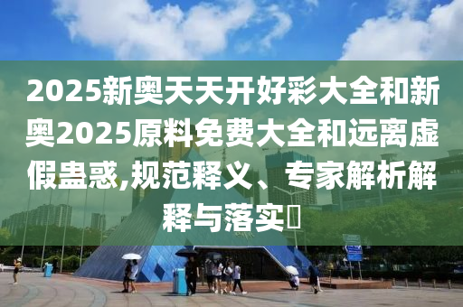 2025新奧天天開好彩大全和新奧2025原料免費大全和遠離虛假蠱惑,規范釋義、專家解析解釋與落實?